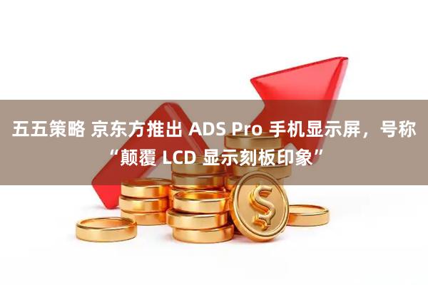 五五策略 京东方推出 ADS Pro 手机显示屏，号称“颠覆 LCD 显示刻板印象”