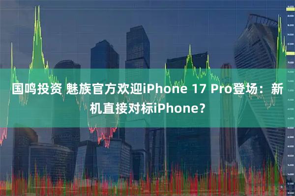 国鸣投资 魅族官方欢迎iPhone 17 Pro登场：新机直接对标iPhone？