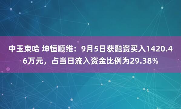 中玉束哈 坤恒顺维：9月5日获融资买入1420.46万元，占当日流入资金比例为29.38%