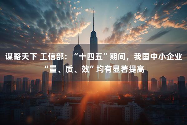 谋略天下 工信部：“十四五”期间，我国中小企业“量、质、效”均有显著提高