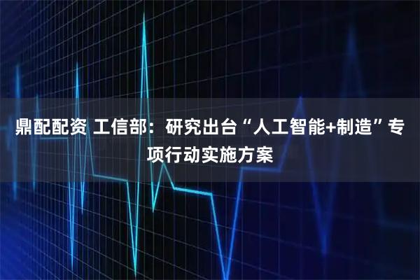 鼎配配资 工信部：研究出台“人工智能+制造”专项行动实施方案
