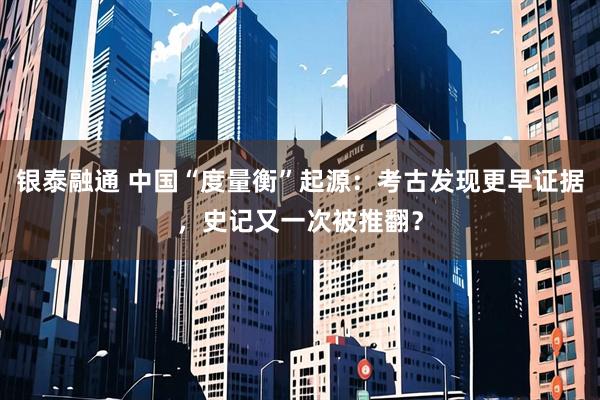 银泰融通 中国“度量衡”起源：考古发现更早证据，史记又一次被推翻？