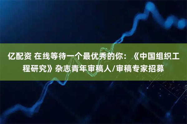 亿配资 在线等待一个最优秀的你：《中国组织工程研究》杂志青年审稿人/审稿专家招募