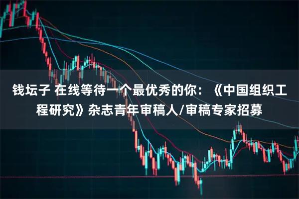 钱坛子 在线等待一个最优秀的你:《中国组织工程研究》杂志青年审稿人/审稿专家招募