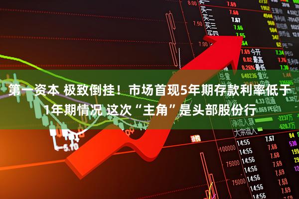 第一资本 极致倒挂！市场首现5年期存款利率低于1年期情况 这次“主角”是头部股份行