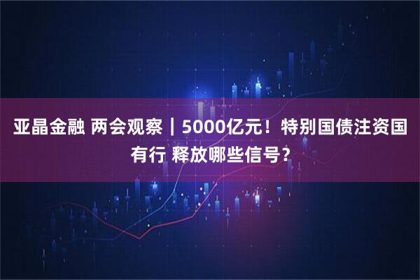 亚晶金融 两会观察｜5000亿元！特别国债注资国有行 释放哪些信号？