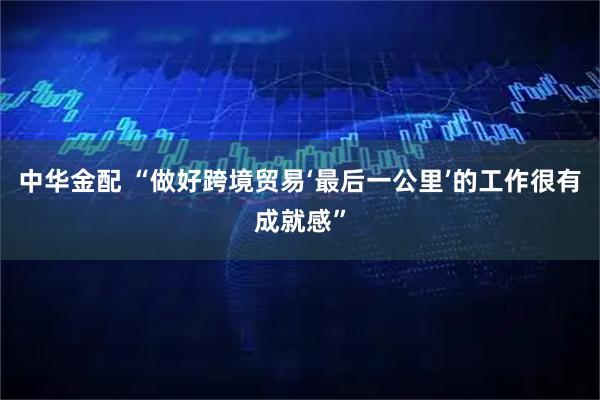 中华金配 “做好跨境贸易‘最后一公里’的工作很有成就感”