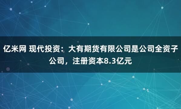 亿米网 现代投资：大有期货有限公司是公司全资子公司，注册资本8.3亿元