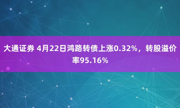 大通证券 4月22日鸿路转债上涨0.32%，转股溢价率95.16%