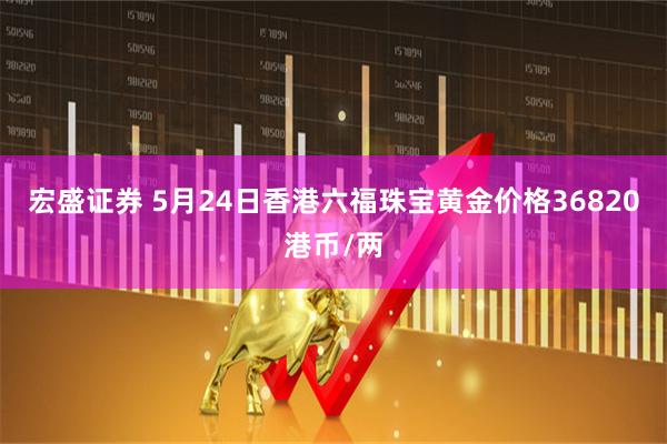 宏盛证券 5月24日香港六福珠宝黄金价格36820港币/两