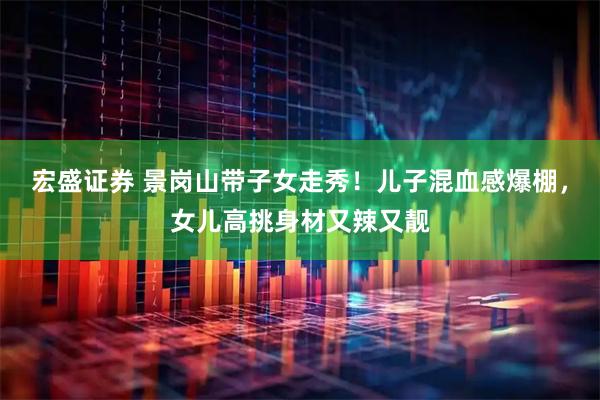 宏盛证券 景岗山带子女走秀！儿子混血感爆棚，女儿高挑身材又辣又靓