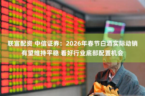 联富配资 中信证券：2026年春节白酒实际动销有望维持平稳 看好行业底部配置机会