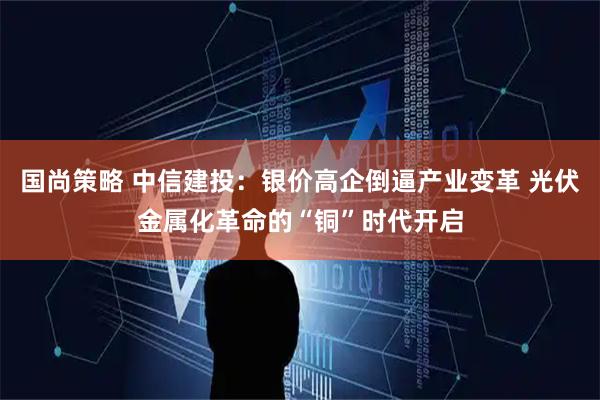 国尚策略 中信建投：银价高企倒逼产业变革 光伏金属化革命的“铜”时代开启
