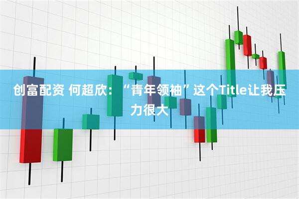 创富配资 何超欣:“青年领袖”这个Title让我压力很大