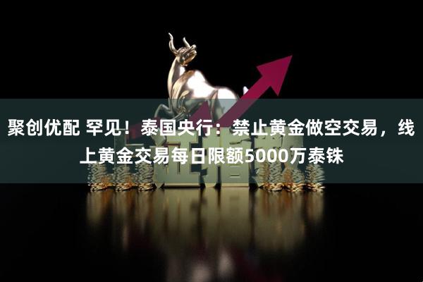 聚创优配 罕见！泰国央行：禁止黄金做空交易，线上黄金交易每日限额5000万泰铢