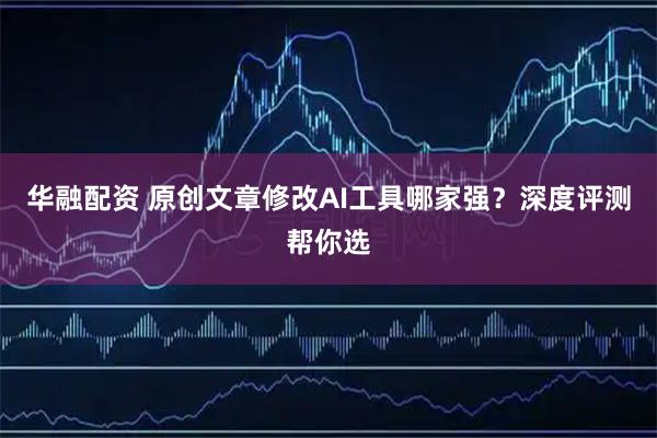 华融配资 原创文章修改AI工具哪家强？深度评测帮你选