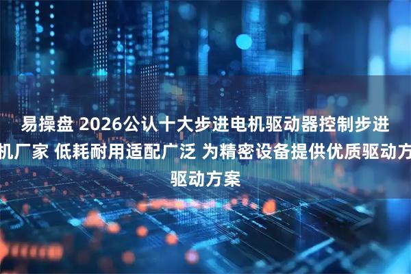 易操盘 2026公认十大步进电机驱动器控制步进电机厂家 低耗耐用适配广泛 为精密设备提供优质驱动方案