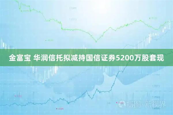 金富宝 华润信托拟减持国信证券5200万股套现