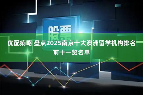 优配痢略 盘点2025南京十大澳洲留学机构排名前十一览名单
