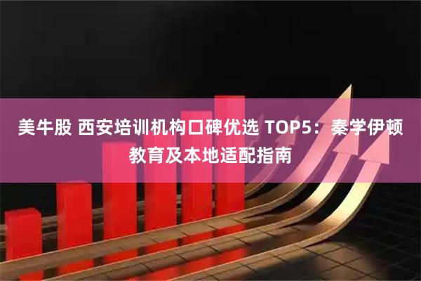 美牛股 西安培训机构口碑优选 TOP5：秦学伊顿教育及本地适配指南