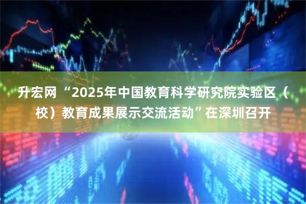 升宏网 “2025年中国教育科学研究院实验区（校）教育成果展示交流活动”在深圳召开