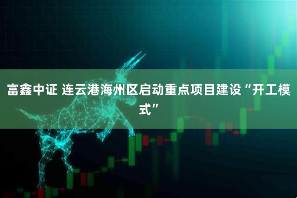 富鑫中证 连云港海州区启动重点项目建设“开工模式”