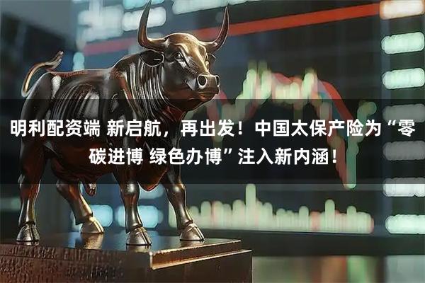 明利配资端 新启航，再出发！中国太保产险为“零碳进博 绿色办博”注入新内涵！