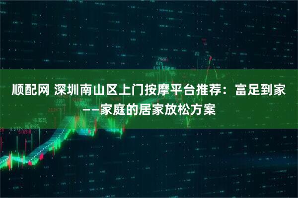 顺配网 深圳南山区上门按摩平台推荐：富足到家——家庭的居家放松方案