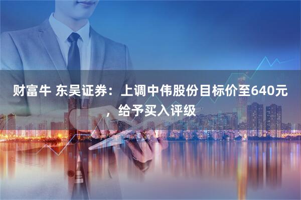 财富牛 东吴证券：上调中伟股份目标价至640元，给予买入评级