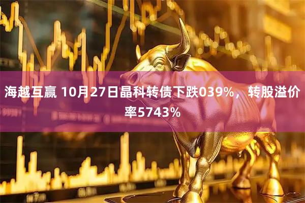 海越互赢 10月27日晶科转债下跌039%，转股溢价率5743%