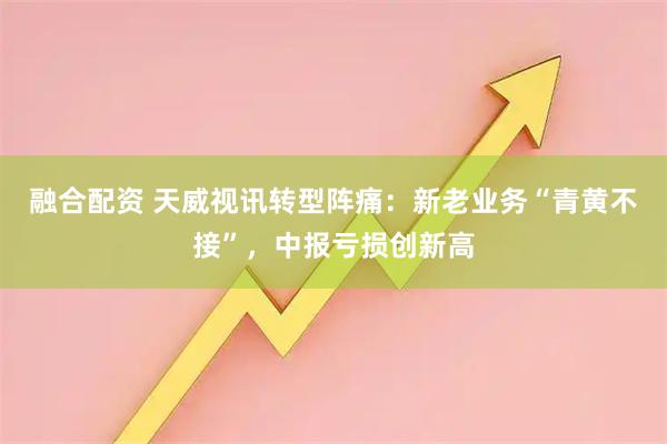 融合配资 天威视讯转型阵痛：新老业务“青黄不接”，中报亏损创新高