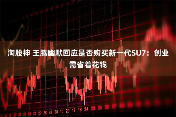 淘股神 王腾幽默回应是否购买新一代SU7：创业需省着花钱
