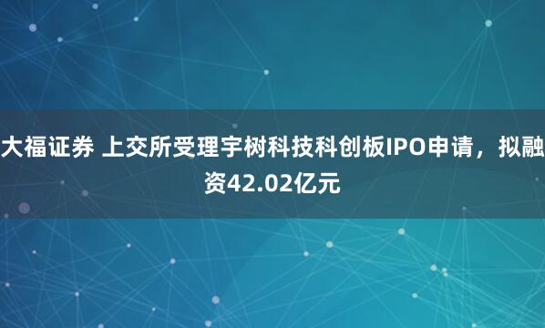 大福证券 上交所受理宇树科技科创板IPO申请，拟融资42.02亿元