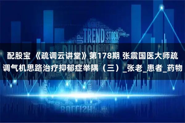 配股宝 《疏调云讲堂》第178期 张震国医大师疏调气机思路治疗抑郁症举隅（三）_张老_患者_药物