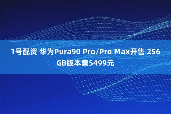 1号配资 华为Pura90 Pro/Pro Max开售 256GB版本售5499元