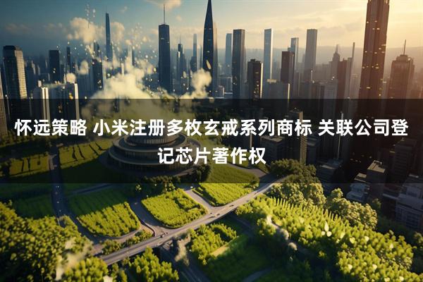 怀远策略 小米注册多枚玄戒系列商标 关联公司登记芯片著作权